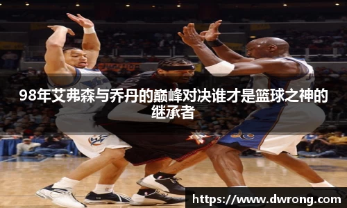 98年艾弗森与乔丹的巅峰对决谁才是篮球之神的继承者