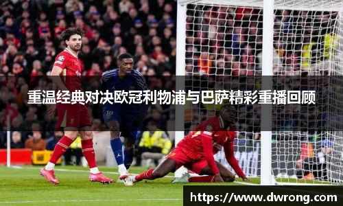 重温经典对决欧冠利物浦与巴萨精彩重播回顾
